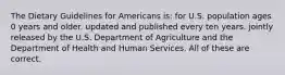 The Dietary Guidelines for Americans is: for U.S. population ages 0 years and older. updated and published every ten years. jointly released by the U.S. Department of Agriculture and the Department of Health and Human Services. All of these are correct.