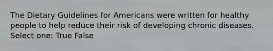 The Dietary Guidelines for Americans were written for healthy people to help reduce their risk of developing chronic diseases. Select one: True False