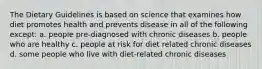 The Dietary Guidelines is based on science that examines how diet promotes health and prevents disease in all of the following except: a. people pre-diagnosed with chronic diseases b. people who are healthy c. people at risk for diet related chronic diseases d. some people who live with diet-related chronic diseases