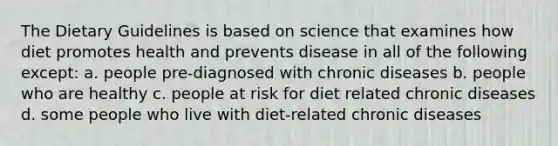 The Dietary Guidelines is based on science that examines how diet promotes health and prevents disease in all of the following except: a. people pre-diagnosed with chronic diseases b. people who are healthy c. people at risk for diet related chronic diseases d. some people who live with diet-related chronic diseases