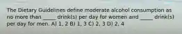 The Dietary Guidelines define moderate alcohol consumption as no more than _____ drink(s) per day for women and _____ drink(s) per day for men. A) 1, 2 B) 1, 3 C) 2, 3 D) 2, 4