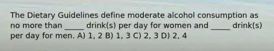 The Dietary Guidelines define moderate alcohol consumption as no more than _____ drink(s) per day for women and _____ drink(s) per day for men. A) 1, 2 B) 1, 3 C) 2, 3 D) 2, 4