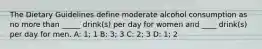 The Dietary Guidelines define moderate alcohol consumption as no more than _____ drink(s) per day for women and ____ drink(s) per day for men. A: 1; 1 B: 3; 3 C: 2; 3 D: 1; 2