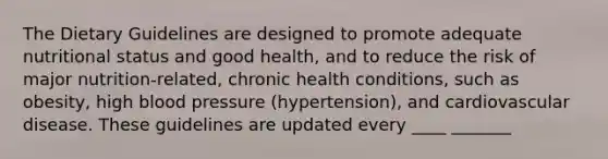 The Dietary Guidelines are designed to promote adequate nutritional status and good health, and to reduce the risk of major nutrition-related, chronic health conditions, such as obesity, high blood pressure (hypertension), and cardiovascular disease. These guidelines are updated every ____ _______