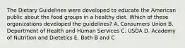 The Dietary Guidelines were developed to educate the American public about the food groups in a healthy diet. Which of these organizations developed the guidelines? A. Consumers Union B. Department of Health and Human Services C. USDA D. Academy of Nutrition and Dietetics E. Both B and C