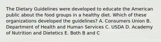 The Dietary Guidelines were developed to educate the American public about the food groups in a healthy diet. Which of these organizations developed the guidelines? A. Consumers Union B. Department of Health and Human Services C. USDA D. Academy of Nutrition and Dietetics E. Both B and C