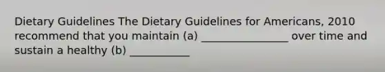 Dietary Guidelines The Dietary Guidelines for Americans, 2010 recommend that you maintain (a) ________________ over time and sustain a healthy (b) ___________