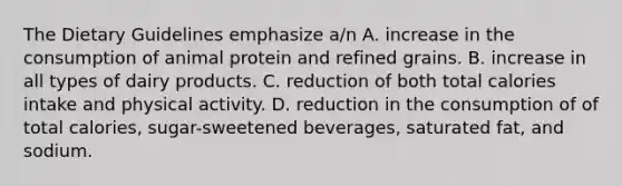 The Dietary Guidelines emphasize a/n A. increase in the consumption of animal protein and refined grains. B. increase in all types of dairy products. C. reduction of both total calories intake and physical activity. D. reduction in the consumption of of total calories, sugar-sweetened beverages, saturated fat, and sodium.