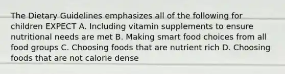 The Dietary Guidelines emphasizes all of the following for children EXPECT A. Including vitamin supplements to ensure nutritional needs are met B. Making smart food choices from all food groups C. Choosing foods that are nutrient rich D. Choosing foods that are not calorie dense