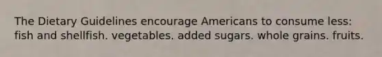 The Dietary Guidelines encourage Americans to consume less:​ fish and shellfish. vegetables. added sugars. whole grains. fruits.