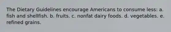 The Dietary Guidelines encourage Americans to consume less: a. fish and shellfish. b. fruits. c. nonfat dairy foods. d. vegetables. e. refined grains.