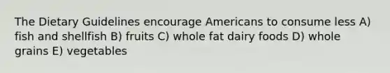 The Dietary Guidelines encourage Americans to consume less A) fish and shellfish B) fruits C) whole fat dairy foods D) whole grains E) vegetables