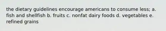 the dietary guidelines encourage americans to consume less; a. fish and shellfish b. fruits c. nonfat dairy foods d. vegetables e. refined grains