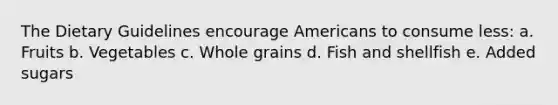 The Dietary Guidelines encourage Americans to consume less: a. Fruits b. Vegetables c. Whole grains d. Fish and shellfish e. Added sugars