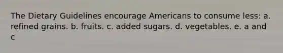 The Dietary Guidelines encourage Americans to consume less: a. refined grains. b. fruits. c. added sugars. d. vegetables. e. a and c