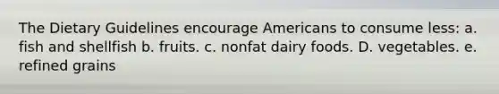 The Dietary Guidelines encourage Americans to consume less:​ a.​fish and shellfish b. fruits. c. nonfat dairy foods. D. vegetables. e. refined grains