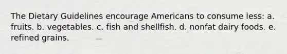 The Dietary Guidelines encourage Americans to consume less:​ a. fruits. b.​ vegetables. c. ​fish and shellfish.​ d. nonfat dairy foods. e. ​refined grains.