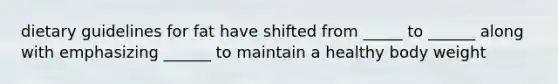 dietary guidelines for fat have shifted from _____ to ______ along with emphasizing ______ to maintain a healthy body weight