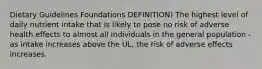 Dietary Guidelines Foundations DEFINITION) The highest level of daily nutrient intake that is likely to pose no risk of adverse health effects to almost all individuals in the general population - as intake increases above the UL, the risk of adverse effects increases.