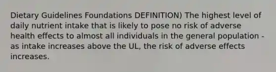 Dietary Guidelines Foundations DEFINITION) The highest level of daily nutrient intake that is likely to pose no risk of adverse health effects to almost all individuals in the general population - as intake increases above the UL, the risk of adverse effects increases.