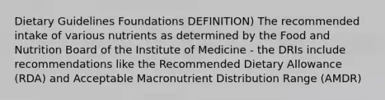 Dietary Guidelines Foundations DEFINITION) The recommended intake of various nutrients as determined by the Food and Nutrition Board of the Institute of Medicine - the DRIs include recommendations like the Recommended Dietary Allowance (RDA) and Acceptable Macronutrient Distribution Range (AMDR)