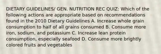 DIETARY GUIDELINES/ GEN. NUTRITION REC QUIZ: Which of the following actions are appropriate based on recommendations found in the 2010 Dietary Guidelines A. Increase whole grain consumption to half of all grains consumed B. Consume more iron, sodium, and potassium C. Increase lean protein consumption, especially seafood D. Consume more brightly colored fruits and vegetables