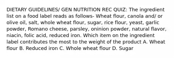 DIETARY GUIDELINES/ GEN NUTRITION REC QUIZ: The ingredient list on a food label reads as follows- Wheat flour, canola and/ or olive oil, salt, whole wheat flour, sugar, rice flour, yeast, garlic powder, Romano cheese, parsley, oninion powder, natural flavor, niacin, folic acid, reduced iron. Which item on the ingredient label contributes the most to the weight of the product A. Wheat flour B. Reduced iron C. Whole wheat flour D. Sugar