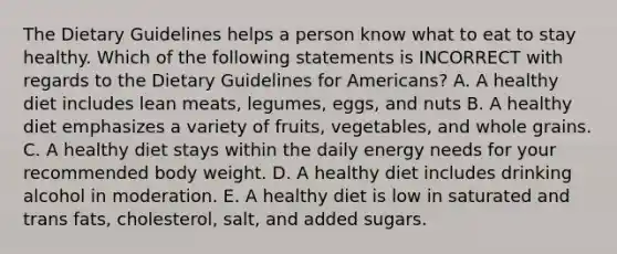 The Dietary Guidelines helps a person know what to eat to stay healthy. Which of the following statements is INCORRECT with regards to the Dietary Guidelines for Americans? A. A healthy diet includes lean meats, legumes, eggs, and nuts B. A healthy diet emphasizes a variety of fruits, vegetables, and whole grains. C. A healthy diet stays within the daily energy needs for your recommended body weight. D. A healthy diet includes drinking alcohol in moderation. E. A healthy diet is low in saturated and trans fats, cholesterol, salt, and added sugars.