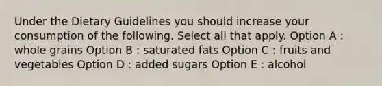 Under the Dietary Guidelines you should increase your consumption of the following. Select all that apply. Option A : whole grains Option B : saturated fats Option C : fruits and vegetables Option D : added sugars Option E : alcohol