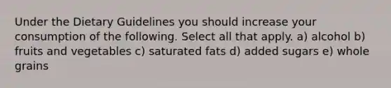 Under the Dietary Guidelines you should increase your consumption of the following. Select all that apply. a) alcohol b) fruits and vegetables c) saturated fats d) added sugars e) whole grains