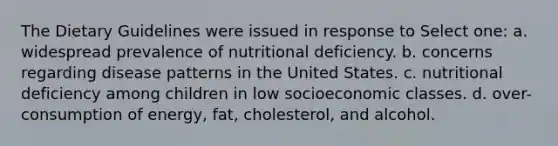 The Dietary Guidelines were issued in response to Select one: a. widespread prevalence of nutritional deficiency. b. concerns regarding disease patterns in the United States. c. nutritional deficiency among children in low socioeconomic classes. d. over-consumption of energy, fat, cholesterol, and alcohol.