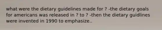 what were the dietary guidelines made for ? -the dietary goals for americans was released in ? to ? -then the dietary guidlines were invented in 1990 to emphasize..