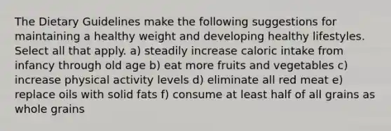 The Dietary Guidelines make the following suggestions for maintaining a healthy weight and developing healthy lifestyles. Select all that apply. a) steadily increase caloric intake from infancy through old age b) eat more fruits and vegetables c) increase physical activity levels d) eliminate all red meat e) replace oils with solid fats f) consume at least half of all grains as whole grains