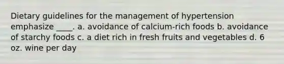 Dietary guidelines for the management of hypertension emphasize ____. a. avoidance of calcium-rich foods b. avoidance of starchy foods c. a diet rich in fresh fruits and vegetables d. 6 oz. wine per day