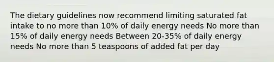 The dietary guidelines now recommend limiting saturated fat intake to no more than 10% of daily energy needs No more than 15% of daily energy needs Between 20-35% of daily energy needs No more than 5 teaspoons of added fat per day