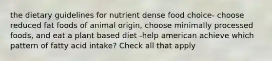 the dietary guidelines for nutrient dense food choice- choose reduced fat foods of animal origin, choose minimally processed foods, and eat a plant based diet -help american achieve which pattern of fatty acid intake? Check all that apply