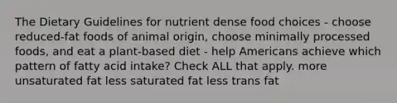 The Dietary Guidelines for nutrient dense food choices - choose reduced-fat foods of animal origin, choose minimally processed foods, and eat a plant-based diet - help Americans achieve which pattern of fatty acid intake? Check ALL that apply. more unsaturated fat less saturated fat less trans fat