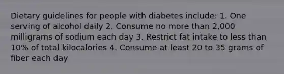 Dietary guidelines for people with diabetes include: 1. One serving of alcohol daily 2. Consume no more than 2,000 milligrams of sodium each day 3. Restrict fat intake to less than 10% of total kilocalories 4. Consume at least 20 to 35 grams of fiber each day