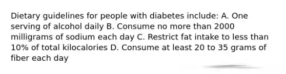 Dietary guidelines for people with diabetes include: A. One serving of alcohol daily B. Consume no more than 2000 milligrams of sodium each day C. Restrict fat intake to less than 10% of total kilocalories D. Consume at least 20 to 35 grams of fiber each day