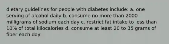 dietary guidelines for people with diabetes include: a. one serving of alcohol daily b. consume no more than 2000 milligrams of sodium each day c. restrict fat intake to less than 10% of total kilocalories d. consume at least 20 to 35 grams of fiber each day