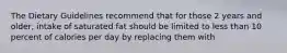 The Dietary Guidelines recommend that for those 2 years and older, intake of saturated fat should be limited to less than 10 percent of calories per day by replacing them with