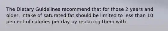 The Dietary Guidelines recommend that for those 2 years and older, intake of saturated fat should be limited to less than 10 percent of calories per day by replacing them with