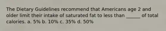 The Dietary Guidelines recommend that Americans age 2 and older limit their intake of saturated fat to less than ______ of total calories. a. 5% b. 10% c. 35% d. 50%