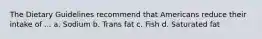 The Dietary Guidelines recommend that Americans reduce their intake of ... a. Sodium b. Trans fat c. Fish d. Saturated fat