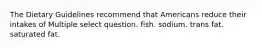 The Dietary Guidelines recommend that Americans reduce their intakes of Multiple select question. fish. sodium. trans fat. saturated fat.