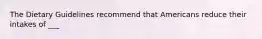 The Dietary Guidelines recommend that Americans reduce their intakes of ___