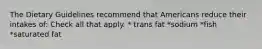 The Dietary Guidelines recommend that Americans reduce their intakes of: Check all that apply. * trans fat *sodium *fish *saturated fat