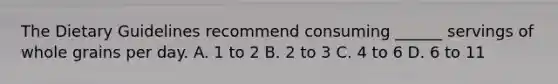 The Dietary Guidelines recommend consuming ______ servings of whole grains per day. A. 1 to 2 B. 2 to 3 C. 4 to 6 D. 6 to 11