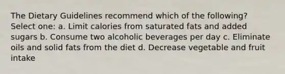 The Dietary Guidelines recommend which of the following? Select one: a. Limit calories from saturated fats and added sugars b. Consume two alcoholic beverages per day c. Eliminate oils and solid fats from the diet d. Decrease vegetable and fruit intake