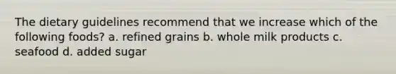 The dietary guidelines recommend that we increase which of the following foods? a. refined grains b. whole milk products c. seafood d. added sugar